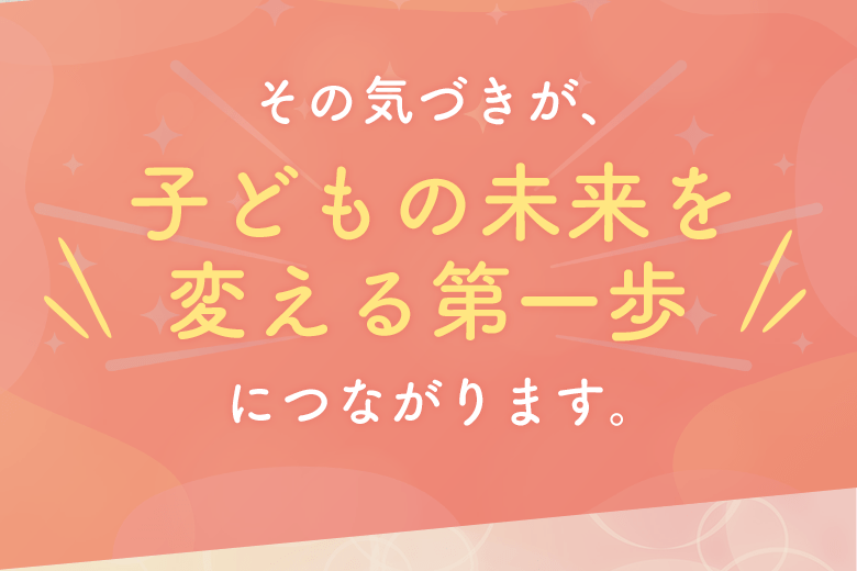 その気づきが、子どもの未来を変える第一歩につながります。