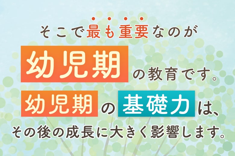 そこで最も重要なのが「幼児期」の教育です。「幼児期」の「基礎力」は、その後の成長に大きく影響します。