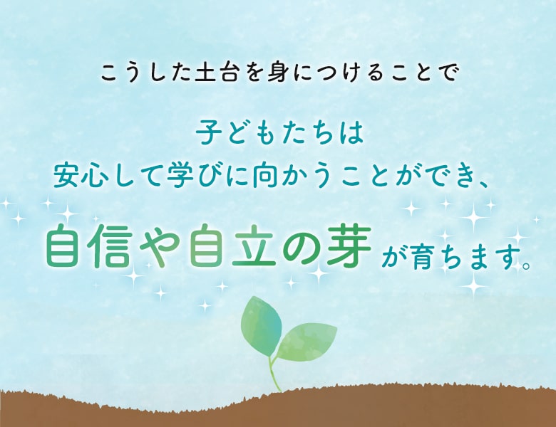 こうした土台を身につけることで、子どもたちは 安心して学びに向かうことができ、自信や自立の芽が育ちます。