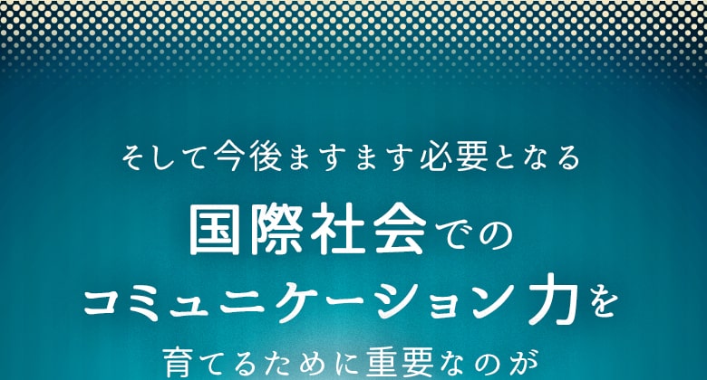 そして今後ますます必要となる 国際社会でのコミュニケーション力を 育てるために重要なのが