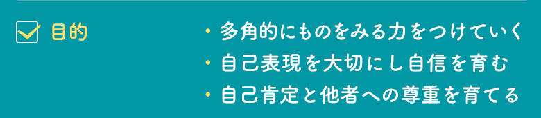 目的｜・多角的にものをみる力をつけていく、自己表現を大切にし自信を育む、自己肯定と他者への尊重を育てる