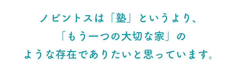 ノビントスは「塾」というより、 「もう一つの大切な家」の ような存在でありたいと思っています。